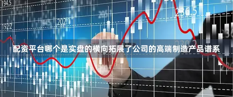 配资平台哪个是实盘的横向拓展了公司的高端制造产品谱系
