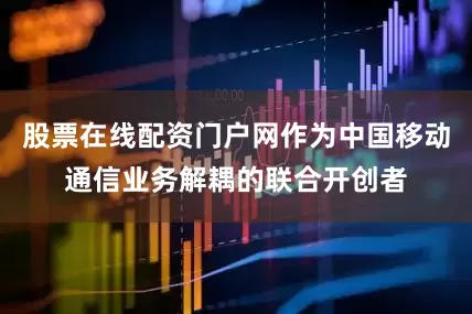 股票在线配资门户网作为中国移动通信业务解耦的联合开创者